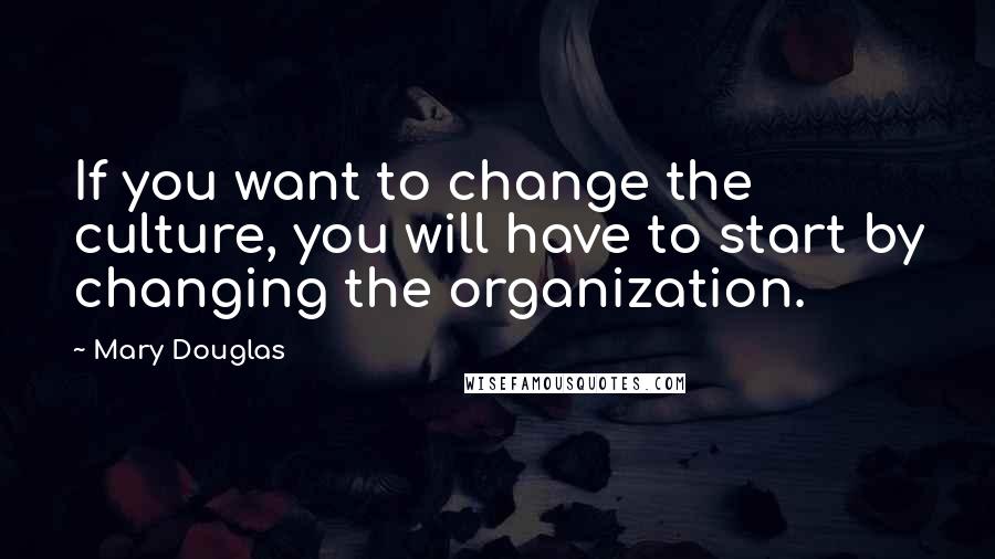Mary Douglas Quotes: If you want to change the culture, you will have to start by changing the organization.