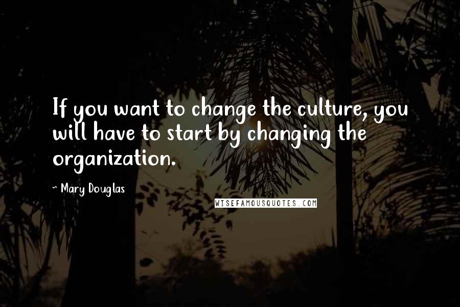 Mary Douglas Quotes: If you want to change the culture, you will have to start by changing the organization.