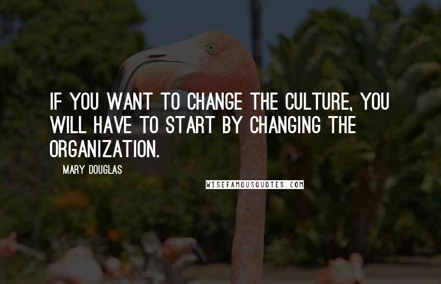 Mary Douglas Quotes: If you want to change the culture, you will have to start by changing the organization.