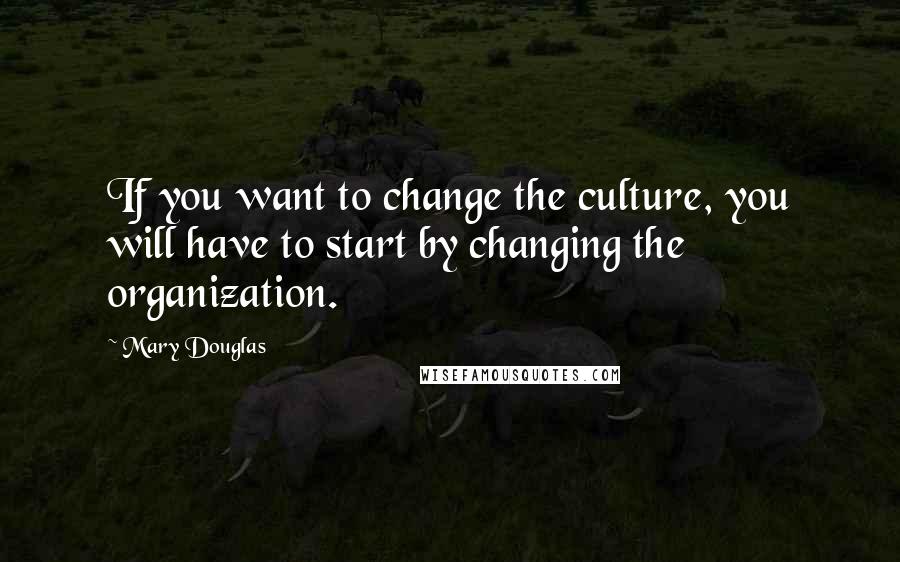 Mary Douglas Quotes: If you want to change the culture, you will have to start by changing the organization.