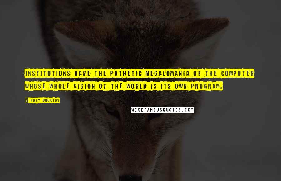 Mary Douglas Quotes: Institutions have the pathetic megalomania of the computer whose whole vision of the world is its own program.