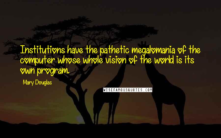 Mary Douglas Quotes: Institutions have the pathetic megalomania of the computer whose whole vision of the world is its own program.