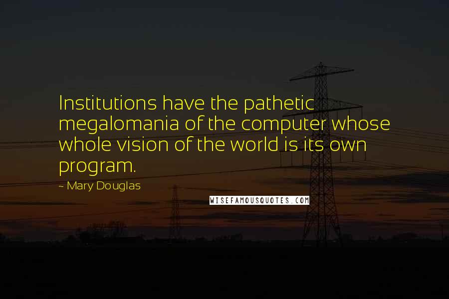 Mary Douglas Quotes: Institutions have the pathetic megalomania of the computer whose whole vision of the world is its own program.