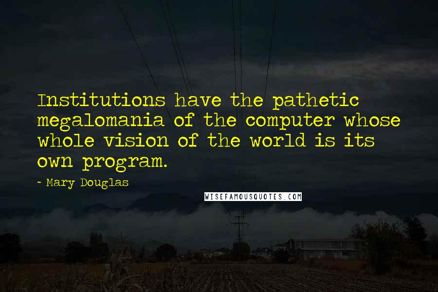 Mary Douglas Quotes: Institutions have the pathetic megalomania of the computer whose whole vision of the world is its own program.
