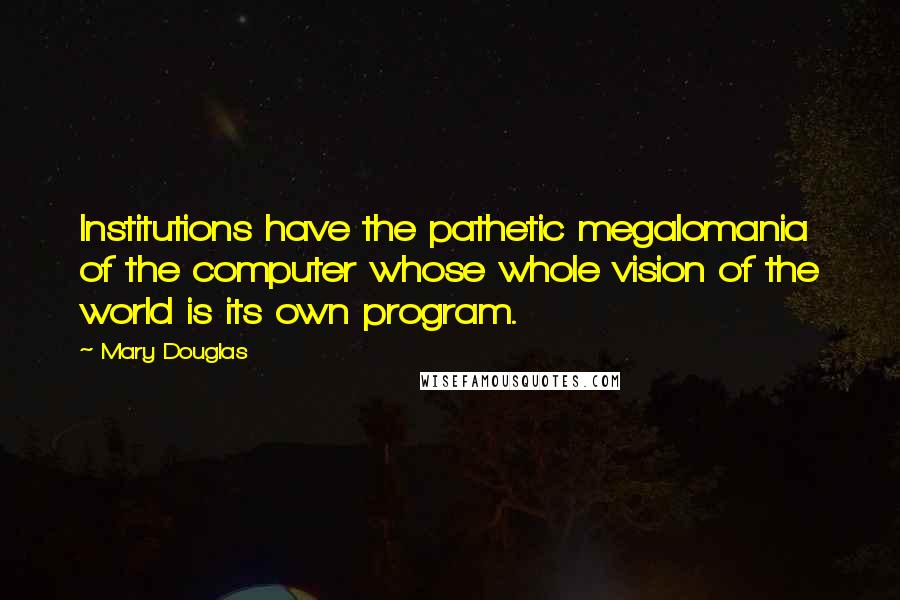 Mary Douglas Quotes: Institutions have the pathetic megalomania of the computer whose whole vision of the world is its own program.