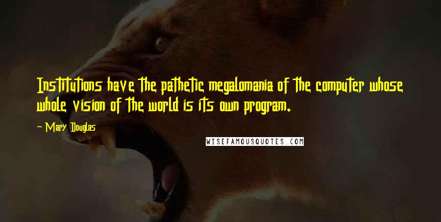 Mary Douglas Quotes: Institutions have the pathetic megalomania of the computer whose whole vision of the world is its own program.