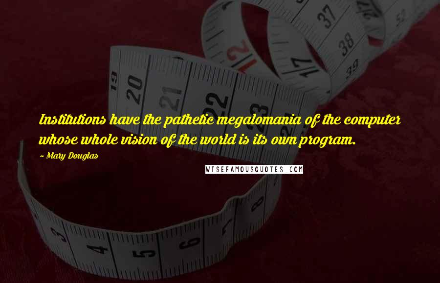 Mary Douglas Quotes: Institutions have the pathetic megalomania of the computer whose whole vision of the world is its own program.