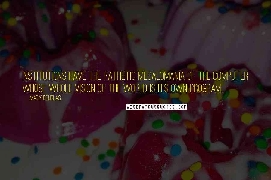 Mary Douglas Quotes: Institutions have the pathetic megalomania of the computer whose whole vision of the world is its own program.