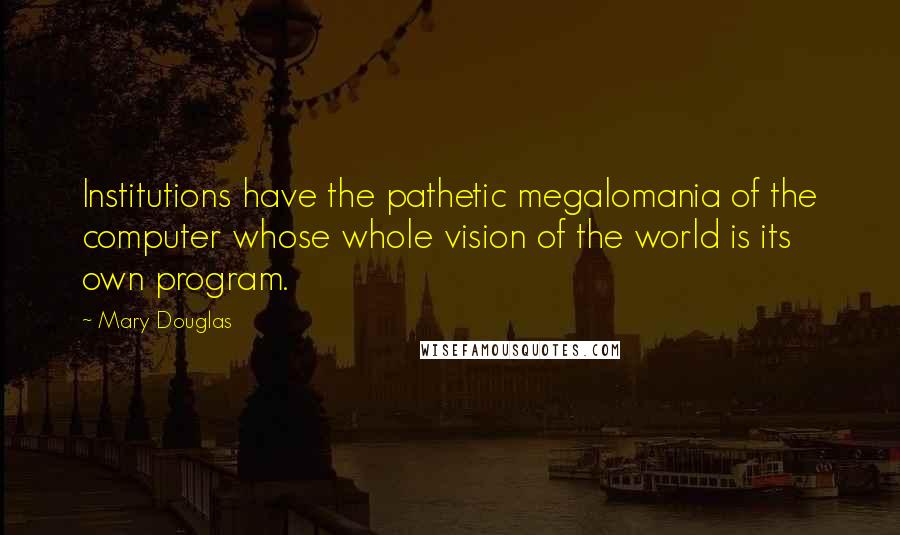 Mary Douglas Quotes: Institutions have the pathetic megalomania of the computer whose whole vision of the world is its own program.