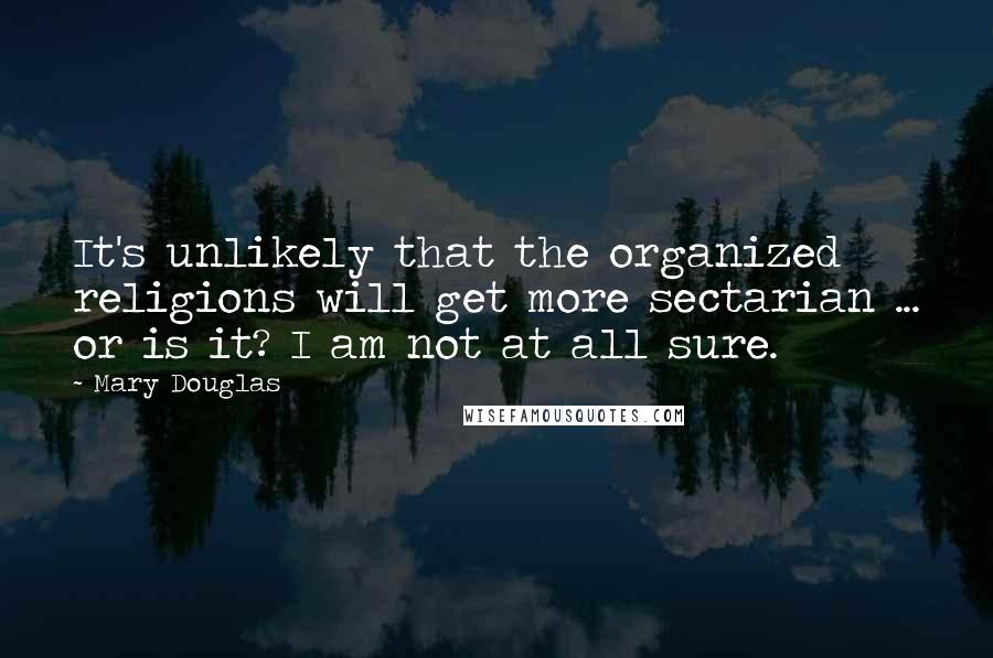 Mary Douglas Quotes: It's unlikely that the organized religions will get more sectarian ... or is it? I am not at all sure.