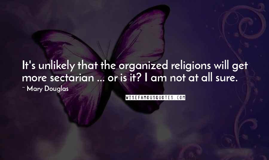 Mary Douglas Quotes: It's unlikely that the organized religions will get more sectarian ... or is it? I am not at all sure.