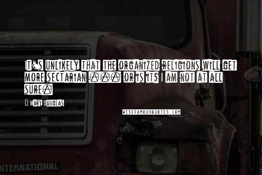 Mary Douglas Quotes: It's unlikely that the organized religions will get more sectarian ... or is it? I am not at all sure.