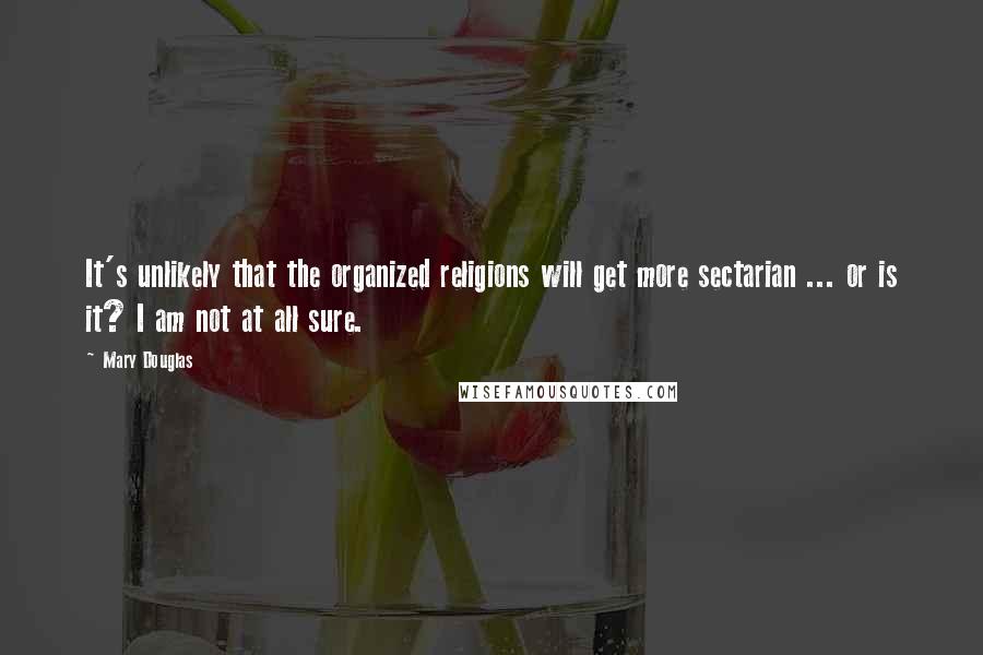 Mary Douglas Quotes: It's unlikely that the organized religions will get more sectarian ... or is it? I am not at all sure.