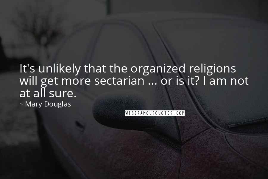 Mary Douglas Quotes: It's unlikely that the organized religions will get more sectarian ... or is it? I am not at all sure.