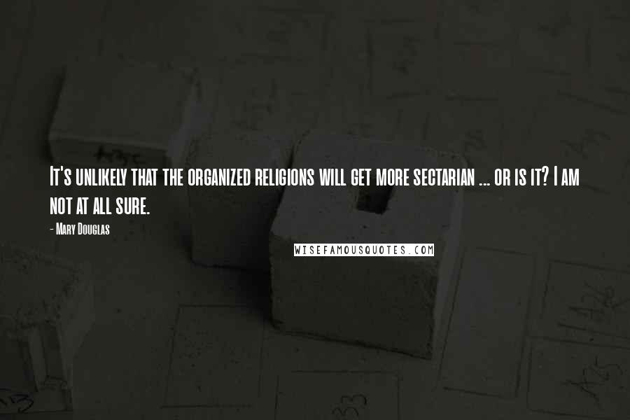 Mary Douglas Quotes: It's unlikely that the organized religions will get more sectarian ... or is it? I am not at all sure.