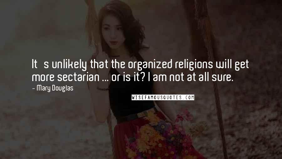 Mary Douglas Quotes: It's unlikely that the organized religions will get more sectarian ... or is it? I am not at all sure.