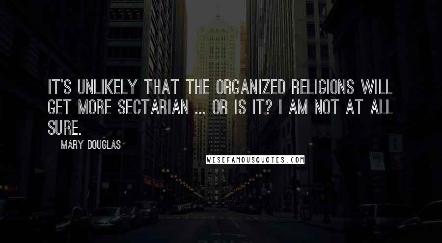 Mary Douglas Quotes: It's unlikely that the organized religions will get more sectarian ... or is it? I am not at all sure.