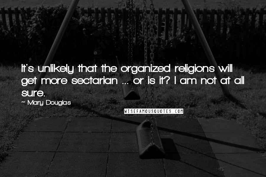 Mary Douglas Quotes: It's unlikely that the organized religions will get more sectarian ... or is it? I am not at all sure.