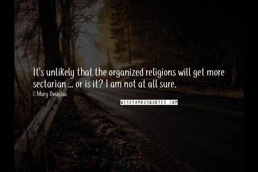 Mary Douglas Quotes: It's unlikely that the organized religions will get more sectarian ... or is it? I am not at all sure.