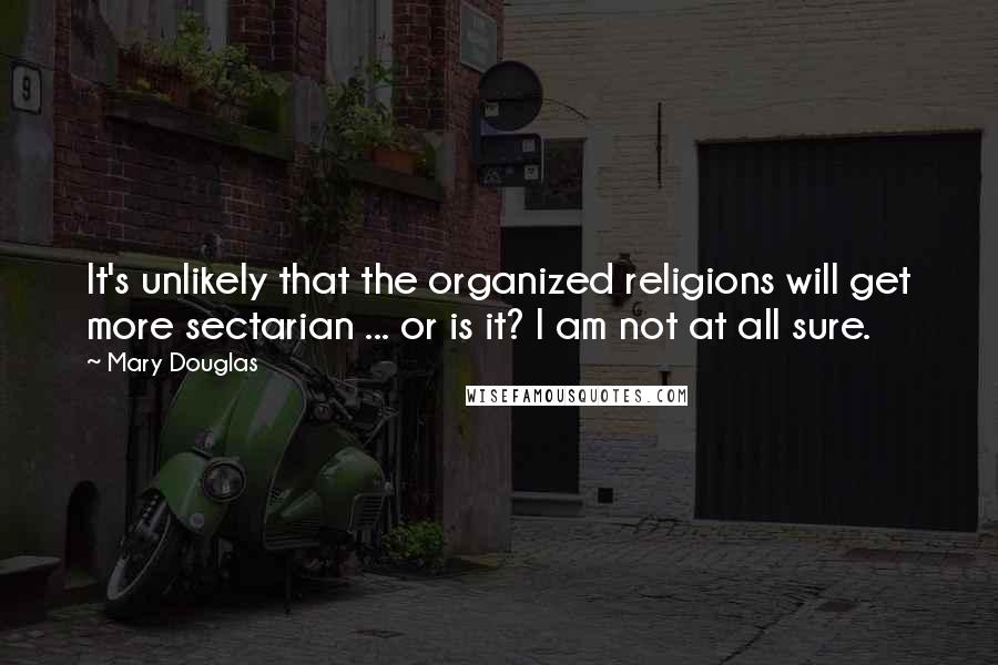 Mary Douglas Quotes: It's unlikely that the organized religions will get more sectarian ... or is it? I am not at all sure.