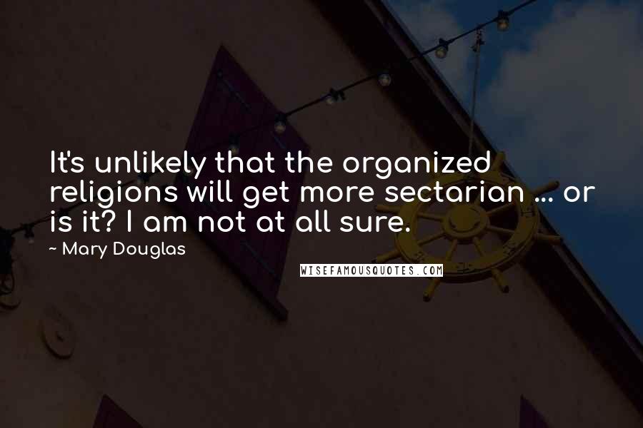 Mary Douglas Quotes: It's unlikely that the organized religions will get more sectarian ... or is it? I am not at all sure.