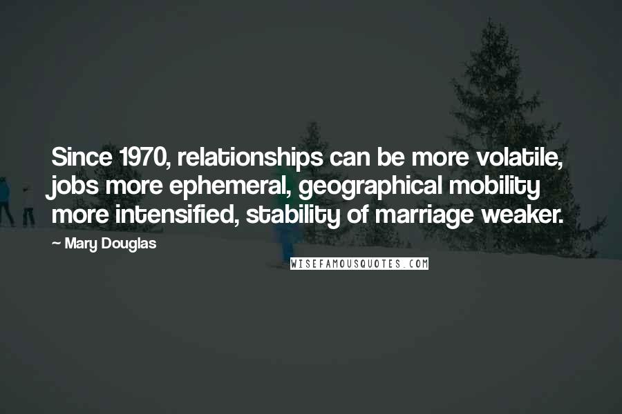 Mary Douglas Quotes: Since 1970, relationships can be more volatile, jobs more ephemeral, geographical mobility more intensified, stability of marriage weaker.