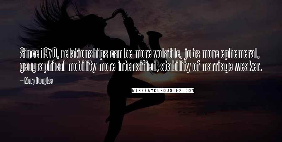 Mary Douglas Quotes: Since 1970, relationships can be more volatile, jobs more ephemeral, geographical mobility more intensified, stability of marriage weaker.