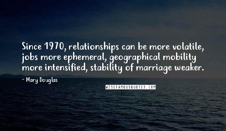 Mary Douglas Quotes: Since 1970, relationships can be more volatile, jobs more ephemeral, geographical mobility more intensified, stability of marriage weaker.