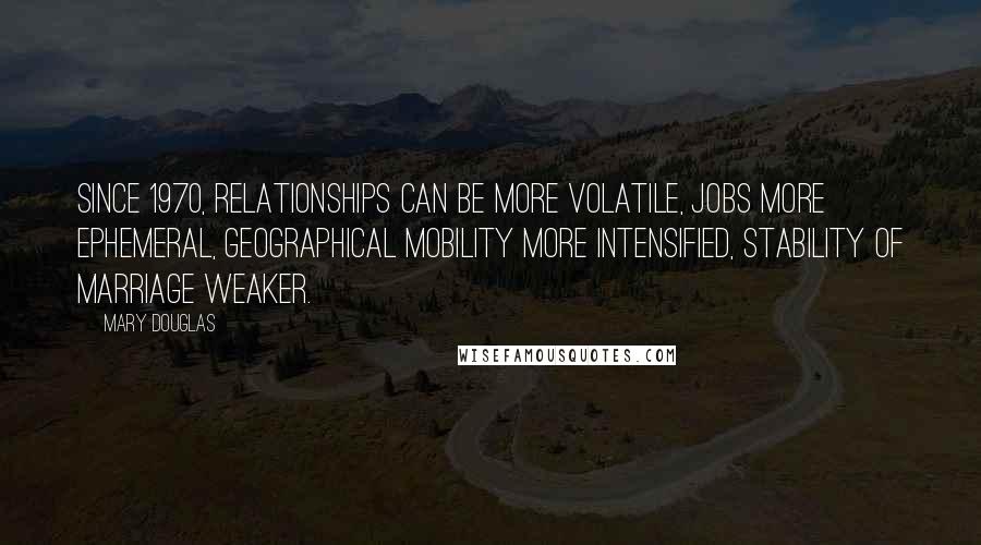 Mary Douglas Quotes: Since 1970, relationships can be more volatile, jobs more ephemeral, geographical mobility more intensified, stability of marriage weaker.