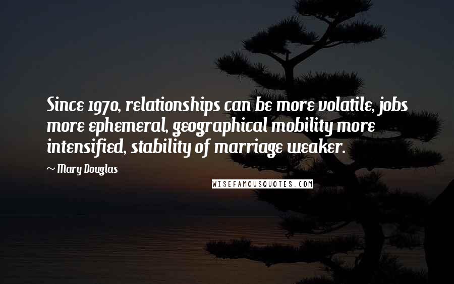 Mary Douglas Quotes: Since 1970, relationships can be more volatile, jobs more ephemeral, geographical mobility more intensified, stability of marriage weaker.