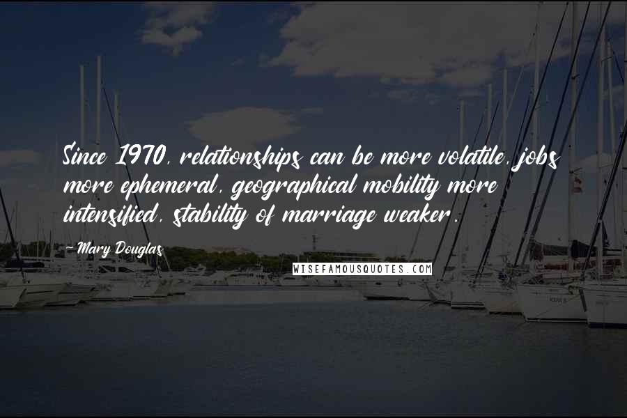 Mary Douglas Quotes: Since 1970, relationships can be more volatile, jobs more ephemeral, geographical mobility more intensified, stability of marriage weaker.