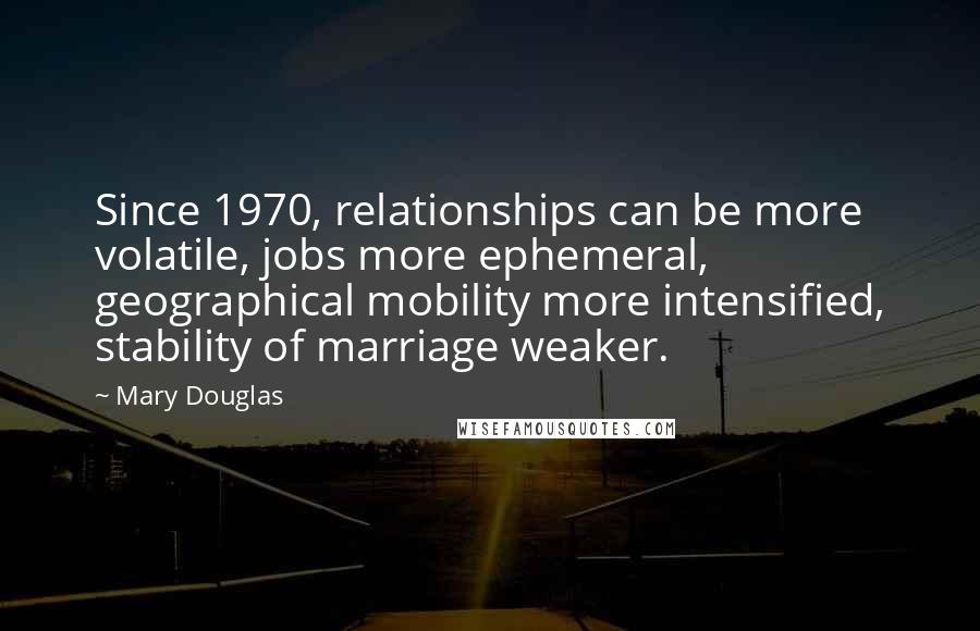 Mary Douglas Quotes: Since 1970, relationships can be more volatile, jobs more ephemeral, geographical mobility more intensified, stability of marriage weaker.