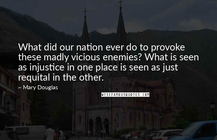 Mary Douglas Quotes: What did our nation ever do to provoke these madly vicious enemies? What is seen as injustice in one place is seen as just requital in the other.