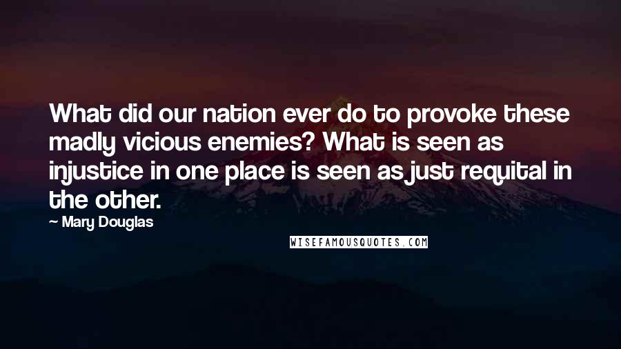 Mary Douglas Quotes: What did our nation ever do to provoke these madly vicious enemies? What is seen as injustice in one place is seen as just requital in the other.