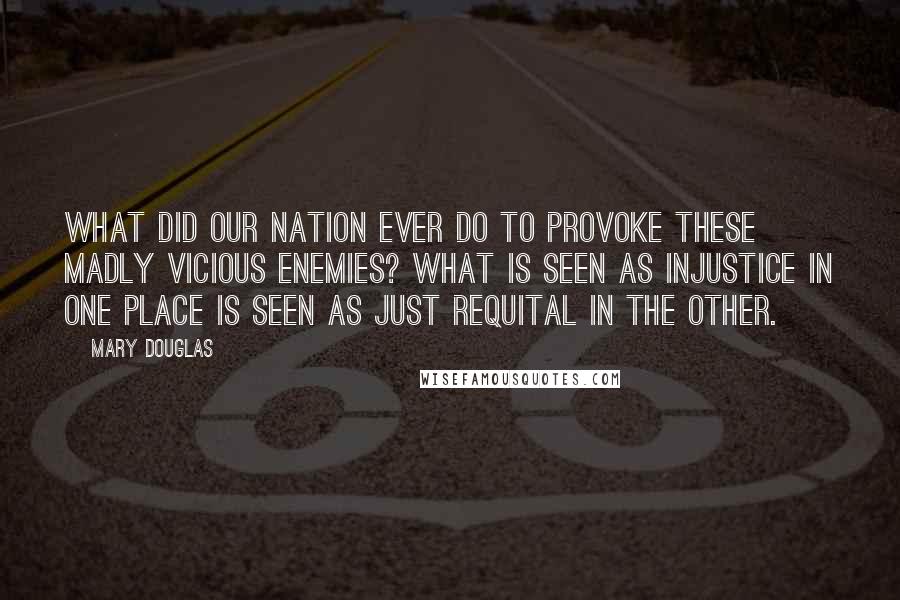 Mary Douglas Quotes: What did our nation ever do to provoke these madly vicious enemies? What is seen as injustice in one place is seen as just requital in the other.