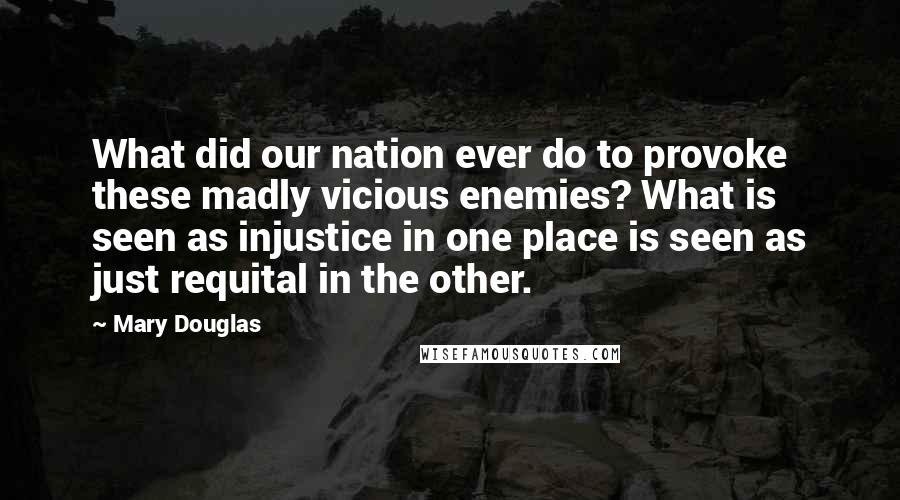 Mary Douglas Quotes: What did our nation ever do to provoke these madly vicious enemies? What is seen as injustice in one place is seen as just requital in the other.