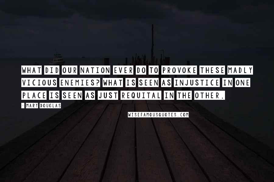 Mary Douglas Quotes: What did our nation ever do to provoke these madly vicious enemies? What is seen as injustice in one place is seen as just requital in the other.
