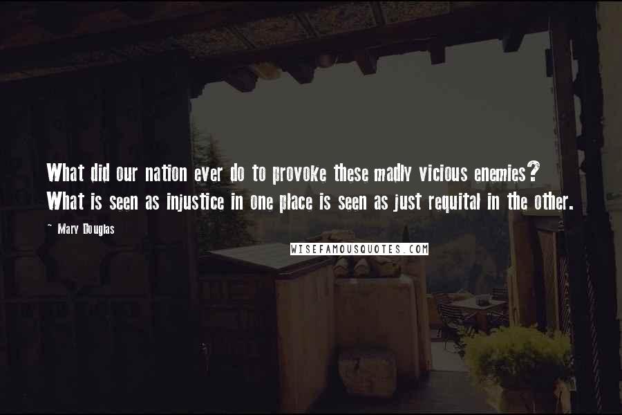 Mary Douglas Quotes: What did our nation ever do to provoke these madly vicious enemies? What is seen as injustice in one place is seen as just requital in the other.