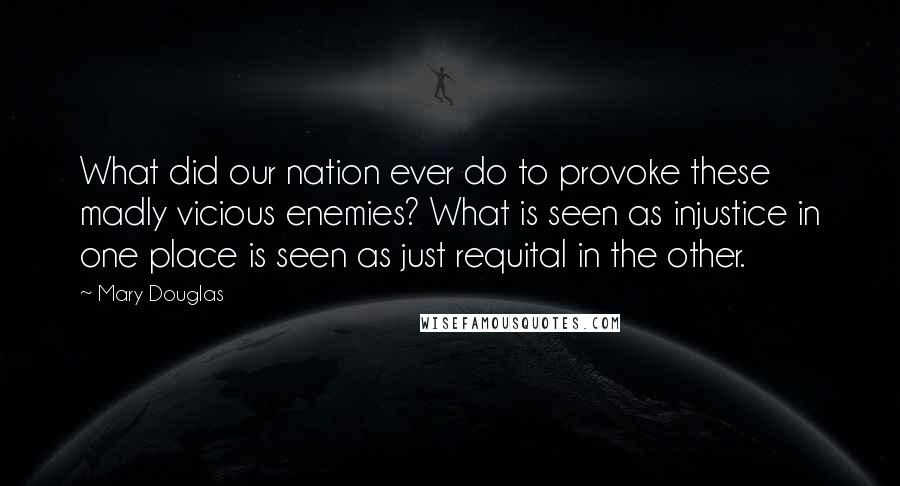 Mary Douglas Quotes: What did our nation ever do to provoke these madly vicious enemies? What is seen as injustice in one place is seen as just requital in the other.