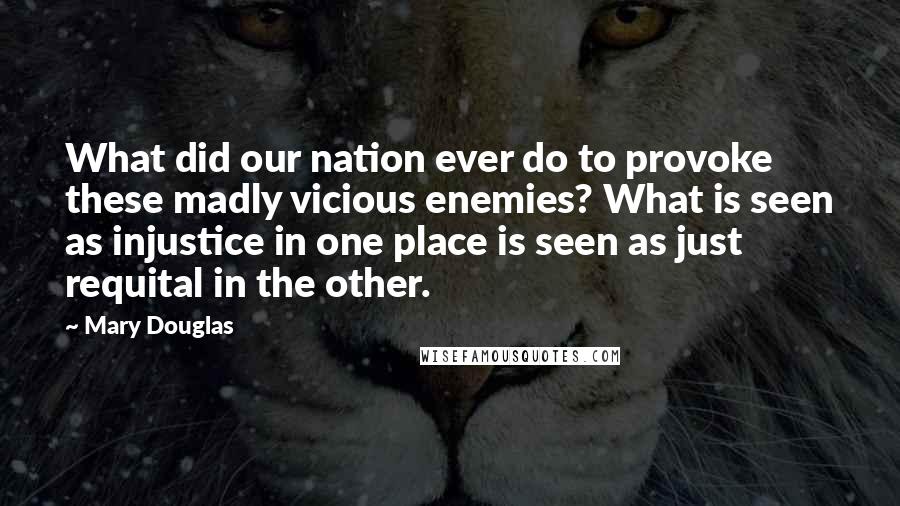 Mary Douglas Quotes: What did our nation ever do to provoke these madly vicious enemies? What is seen as injustice in one place is seen as just requital in the other.