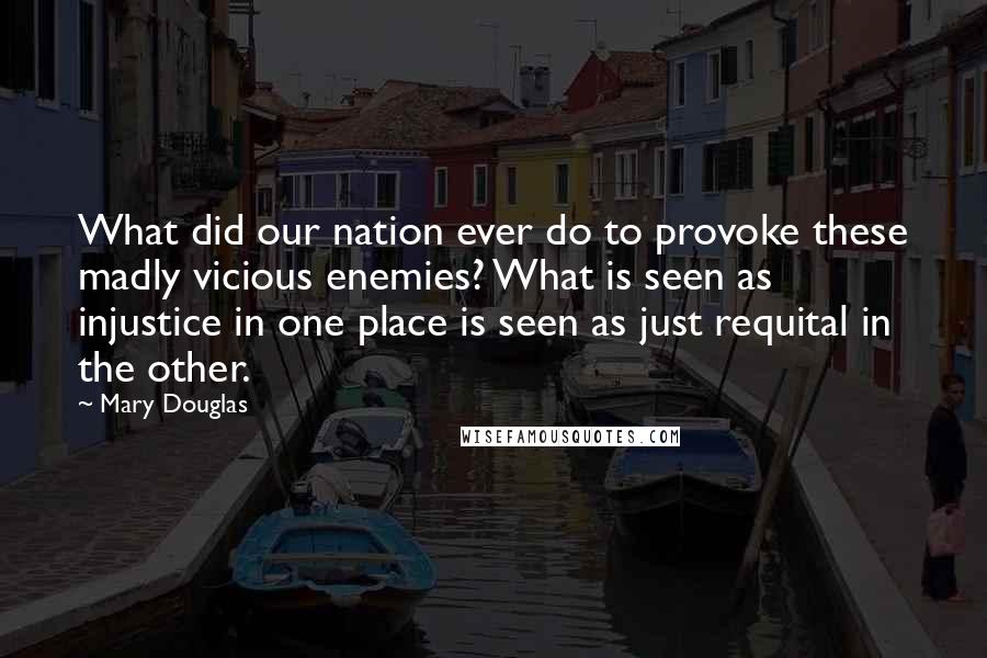 Mary Douglas Quotes: What did our nation ever do to provoke these madly vicious enemies? What is seen as injustice in one place is seen as just requital in the other.