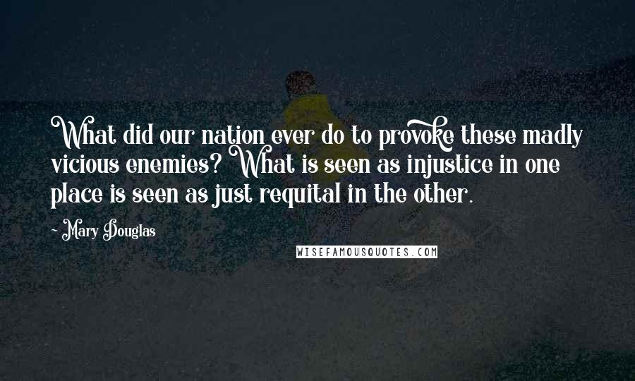 Mary Douglas Quotes: What did our nation ever do to provoke these madly vicious enemies? What is seen as injustice in one place is seen as just requital in the other.