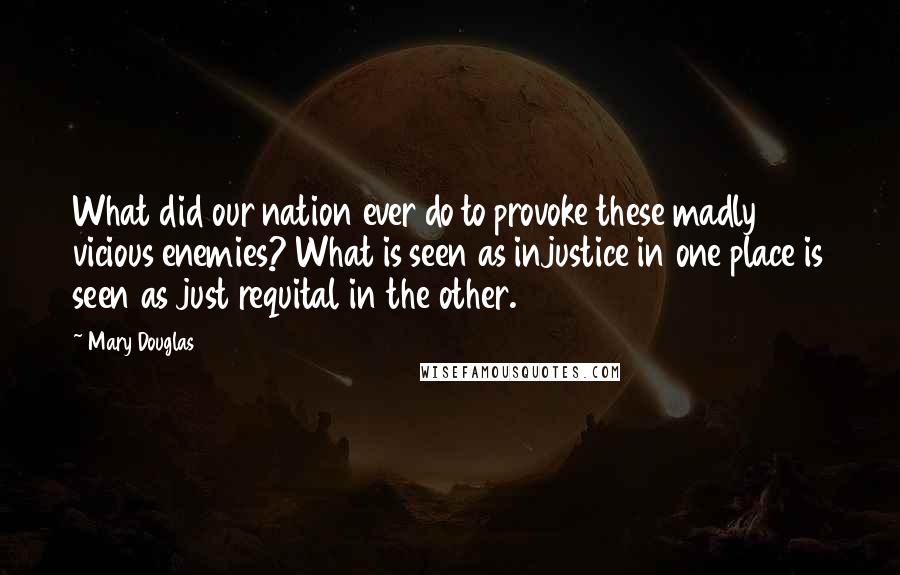 Mary Douglas Quotes: What did our nation ever do to provoke these madly vicious enemies? What is seen as injustice in one place is seen as just requital in the other.