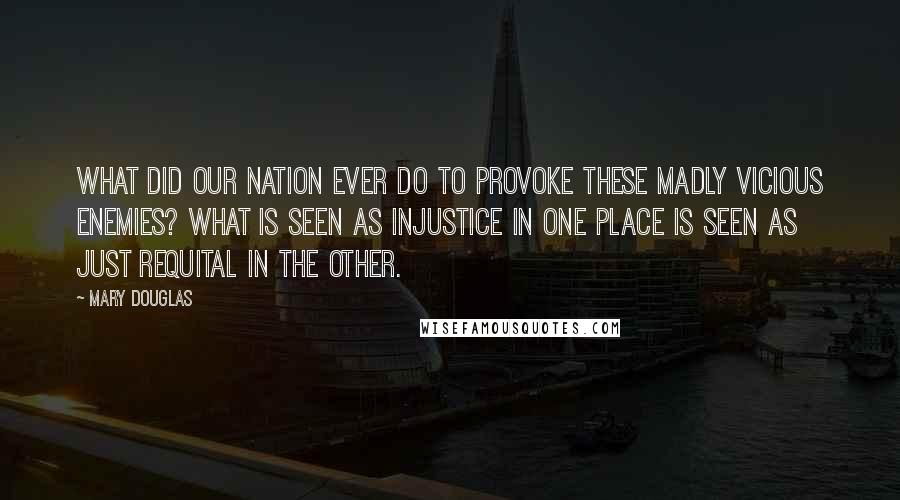 Mary Douglas Quotes: What did our nation ever do to provoke these madly vicious enemies? What is seen as injustice in one place is seen as just requital in the other.