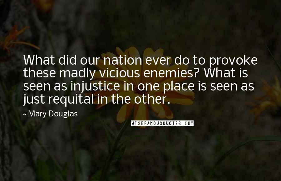 Mary Douglas Quotes: What did our nation ever do to provoke these madly vicious enemies? What is seen as injustice in one place is seen as just requital in the other.