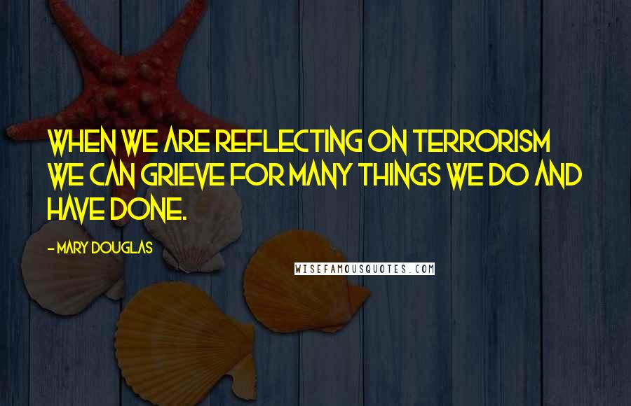 Mary Douglas Quotes: When we are reflecting on terrorism we can grieve for many things we do and have done.