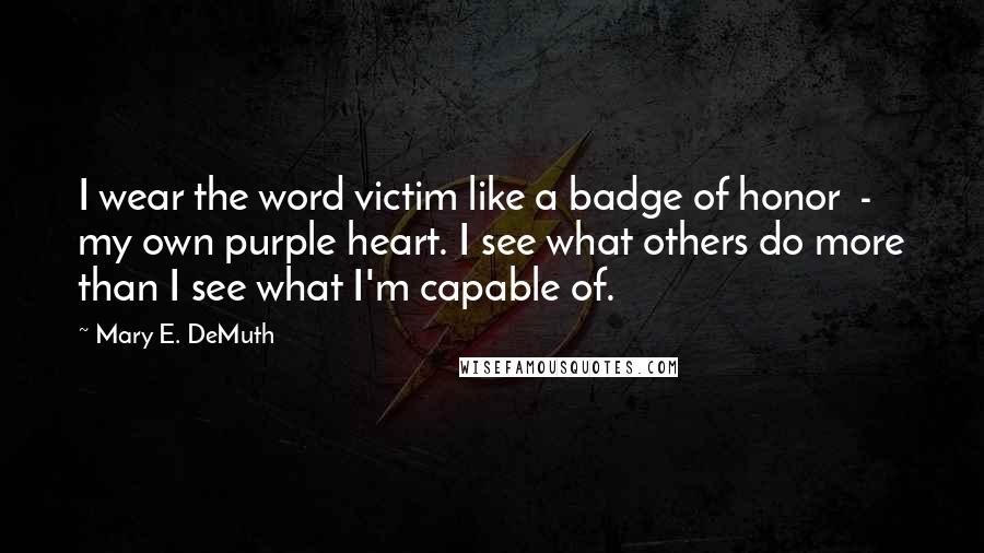 Mary E. DeMuth Quotes: I wear the word victim like a badge of honor  -  my own purple heart. I see what others do more than I see what I'm capable of.