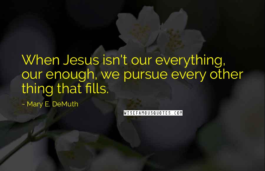 Mary E. DeMuth Quotes: When Jesus isn't our everything, our enough, we pursue every other thing that fills.