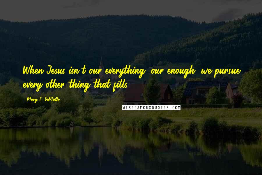 Mary E. DeMuth Quotes: When Jesus isn't our everything, our enough, we pursue every other thing that fills.