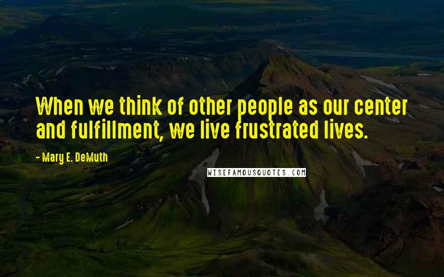 Mary E. DeMuth Quotes: When we think of other people as our center and fulfillment, we live frustrated lives.